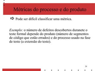 20
Métricas do processo e do produto
 Pode ser difícil classificar uma métrica.
Exemplo: o número de defeitos descobertos duranete o
teste formal depende do produto (número de segmentos
de código que estão errados) e do processo usado na fase
de teste (a extensão do teste).
 