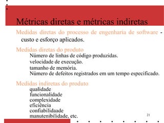 21
Medidas diretas do processo de engenharia de software -
custo e esforço aplicados.
Medidas diretas do produto
Número de linhas de código produzidas.
velocidade de execução.
tamanho de memória.
Número de defeitos registrados em um tempo especificado.
Medidas indiretas do produto
qualidade
funcionalidade
complexidade
eficiência
confiabilidaade
manutenibilidade, etc.
Métricas diretas e métricas indiretas
 