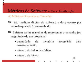 22
A) Métricas Orientada ao Tamanho
 São medidas diretas do software e do processo por
meio do qual ele é desenvolvido.
 Existem várias maneiras de representar o tamanho (ou
magnitude) de um programa:
• quantidade de memória necessária para
armazenamento.
• número de linhas de código.
• número de tokens.
Métricas de Software - Uma classificação
 