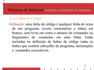 23
A.1) Linhas de Código
Definição: uma linha de código é qualquer linha do texto
de um programa, exceto comentários e linhas em
branco, sem levar em conta o número de comandos ou
fragmentos de comandos em uma linha. Estão
incluídas na definição de linhas de código todas as
linhas que contém cabeçalho do programa, declarações
e comandos executáveis.
Métricas de Software métricas orientadas ao tamanho
 