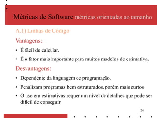 24
A.1) Linhas de Código
Vantagens:
• É fácil de calcular.
• É o fator mais importante para muitos modelos de estimativa.
Desvantagens:
• Dependente da linguagem de programação.
• Penalizam programas bem estruturados, porém mais curtos
• O uso em estimativas requer um nível de detalhes que pode ser
difícil de conseguir
Métricas de Software métricas orientadas ao tamanho
 