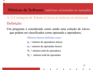 25
A.1) Contagem de Tokens (Ciência de Software de Halsteaad)
Definição:
Um programa é considerado como sendo uma coleção de tokens
que podem ser classificados como operando e operadores.
Métricas de Software métricas orientadas ao tamanho
Métricas básicas definidas como:
n1 = número de operadores únicos
n2 = número de operandos únicos
N1 = número total de operadores
N2 = número total de operandos
 