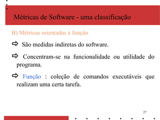 27
B) Métricas orientadas à função
 São medidas indiretas do software.
 Concentram-se na funcionalidade ou utilidade do
programa.
 Função : coleção de comandos executáveis que
realizam uma certa tarefa.
Métricas de Software - uma classificação
 