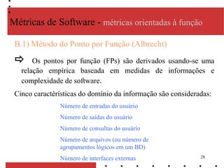 28
B.1) Método do Ponto por Função (Albrecht)
 Os pontos por função (FPs) são derivados usando-se uma
relação empírica baseada em medidas de informações e
complexidade de software.
Cinco caractérísticas do domínio da informação são consideradas:
Métricas de Software - métricas orientadas à função
Número de entradas do usuário
Número de saídas do usuário
Número de consultas do usuário
Número de arquivos (ou número de
agrupamentos lógicos em um BD)
Número de interfaces externas
 
