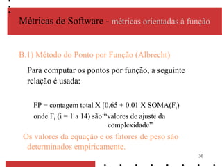 30
Métricas de Software - métricas orientadas à função
B.1) Método do Ponto por Função (Albrecht)
Para computar os pontos por função, a seguinte
relação é usada:
FP = contagem total [0.65 + 0.01 X SOMA(Fi)
onde Fi (i = 1 a 14) são “valores de ajuste da
complexidade”
Os valores da equação e os fatores de peso são
determinados empiricamente.
 