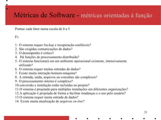 31
Métricas de Software - métricas orientadas à função
Pontue cada fator numa escala de 0 a 5
Fi:
1. O sistema requer backup e recuperação confiáveis?
2. São exigidas comunicações de dados?
3. O desempenho é crítico?
4. Há funções de processamento distribuída?
5. O sistema funcionará em um ambiente operacional existente, intensivamente
utilizado?
6. O sistema requer muitas entradas de dados?
7. Existe muita interação homem-máquina?
8. A entrada, saída, arquivos ou consultas são complexos?
9. O processamento interno é complexo?
10.conversão e instalação estão incluídas no projeto?
11.O sistema é projetado para múltiplas instalações em diferentes organizações?
12.A aplicação é projetada de forma a facilitar mudanças e o uso pelo usuário?
13.O sistema requer muita entrada de dados?
14. Existe muita atualização de arquivos on-line?
 