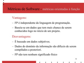 32
Métricas de Software - métricas orientadas à função
Vantagens:
– FP é independente da linguagem de programação.
– Baseia-se em dados que tem mais chance de serem
conhecidos logo no início de um projeto.
Desvantagens:
– É baseado em dados subjetivos.
– Dados do domínio da informação são difíceis de serem
compilados a posteriori.
– FP não tem nenhum significado físico
 