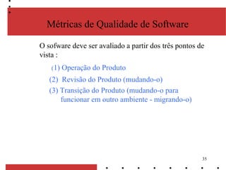 35
Métricas de Qualidade de Software
O sofware deve ser avaliado a partir dos três pontos de
vista :
(1) Operação do Produto
(2) Revisão do Produto (mudando-o)
(3) Transição do Produto (mudando-o para
funcionar em outro ambiente - migrando-o)
 