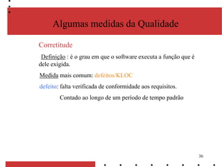 36
Algumas medidas da Qualidade
Corretitude
Definição : é o grau em que o software executa a função que é
dele exigida.
Medida mais comum: defeitos/KLOC
defeito: falta verificada de conformidade aos requisitos.
Contado ao longo de um período de tempo padrão
 