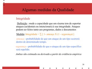 38
Algumas medidas da Qualidade
Integridade
Definição : mede a capacidade que um sisema tem de suportar
ataques (acidentais ou intencionais) à sua integridade. Ataques
podem ser feitos tanto aos programas, dados e documentos
Medida: Integridade = [ 1- ameaça X (1 - segurança) ]
ameaça - probabilidade de que um ataque de um tipo ocorrerá
dentro de determinado tempo.
segurança - probabilidade de que o ataque de um tipo específico
será repelido.
Ambas são estimada ou derivada a partir de evidência empírica
 