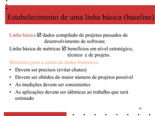 41
Estabelecimento de uma linha básica (baseline)
Linha básica  dados compilado de projetos passados de
desenvolvimento de software.
Linha básica de métricas  benefícios em nível estratégico,
técnico e de projeto.
Diretrizes para a coleta de dados históricos:
• Devem ser precisos (evitar chutes)
• Devem ser obtidos do maior número de projetos possível
• As medições devem ser consistentes
• As aplicações devem ser idênticas ao trabalho que será
estimado
 