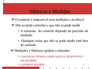 5
Métricas e Medidas
 O controle é impossível sem medições e feedback.
 Não se pode controlar o que não se pode medir
• A extensão do controle depende da precisão da
medição.
• Qualquer coisa que não se pode medir está fora
de controle.
 Medições e Metricas ajudam a entender:
• o processo técnico usado para se desenvolver
um produto
• o próprio produto
 