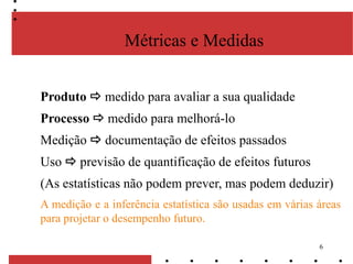 6
Métricas e Medidas
Produto  medido para avaliar a sua qualidade
Processo  medido para melhorá-lo
Medição  documentação de efeitos passados
Uso  previsão de quantificação de efeitos futuros
(As estatísticas não podem prever, mas podem deduzir)
A medição e a inferência estatística são usadas em várias áreas
para projetar o desempenho futuro.
 