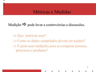 7
Métricas e Medidas
Medição  pode levar a controvérsias e discussões.
Que métricas usar?
Como os dados compilados devem ser usados?
É justo usar medições para se comparar pessoas,
processos e produtos?
 