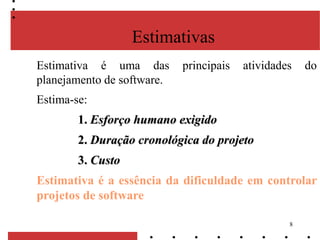 8
Estimativa é uma das principais atividades do
planejamento de software.
Estima-se:
1. Esforço humano exigido
2. Duração cronológica do projeto
3. Custo
Estimativa é a essência da dificuldade em controlar
projetos de software
Estimativas
 