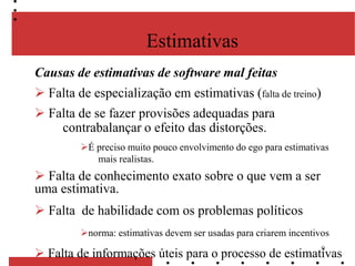 9
Causas de estimativas de software mal feitas
 Falta de especialização em estimativas (falta de treino)
 Falta de se fazer provisões adequadas para
contrabalançar o efeito das distorções.
É preciso muito pouco envolvimento do ego para estimativas
mais realistas.
 Falta de conhecimento exato sobre o que vem a ser
uma estimativa.
 Falta de habilidade com os problemas políticos
norma: estimativas devem ser usadas para criarem incentivos
 Falta de informações úteis para o processo de estimativas
Estimativas
 
