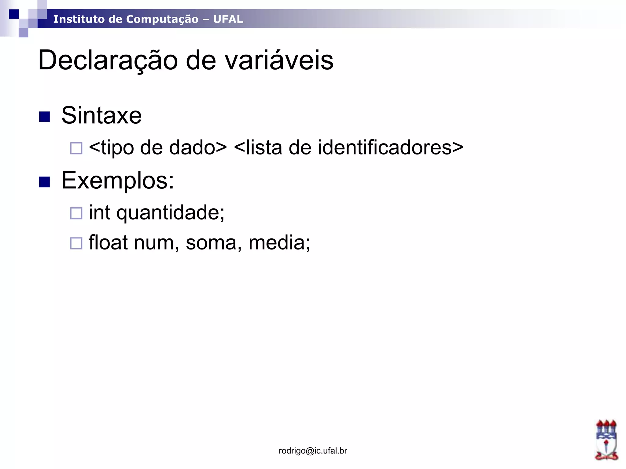 Instituto de Computação – UFAL
Declaração de variáveis
 Sintaxe
 <tipo de dado> <lista de identificadores>
 Exemplos:
 int quantidade;
 float num, soma, media;
rodrigo@ic.ufal.br
 