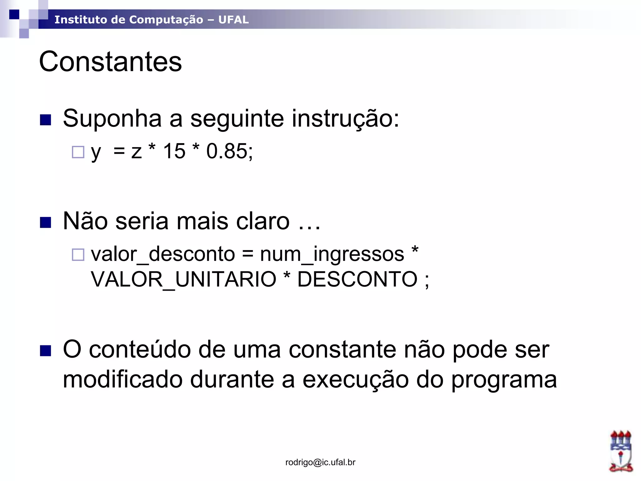 Instituto de Computação – UFAL
Constantes
 Suponha a seguinte instrução:
 y = z * 15 * 0.85;
 Não seria mais claro …
 valor_desconto = num_ingressos *
VALOR_UNITARIO * DESCONTO ;
 O conteúdo de uma constante não pode ser
modificado durante a execução do programa
rodrigo@ic.ufal.br
 
