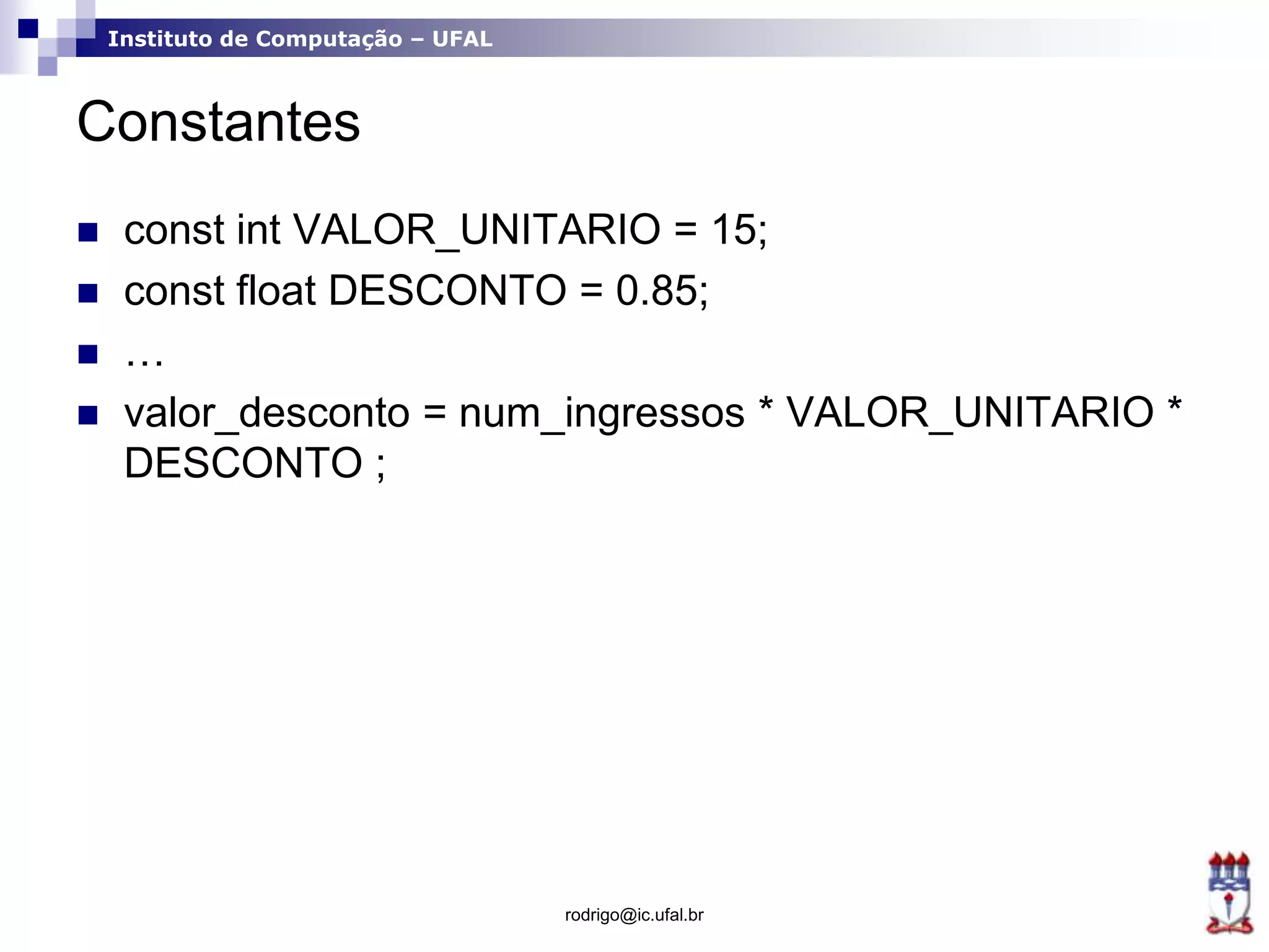 Instituto de Computação – UFAL
Constantes
 const int VALOR_UNITARIO = 15;
 const float DESCONTO = 0.85;
 …
 valor_desconto = num_ingressos * VALOR_UNITARIO *
DESCONTO ;
rodrigo@ic.ufal.br
 