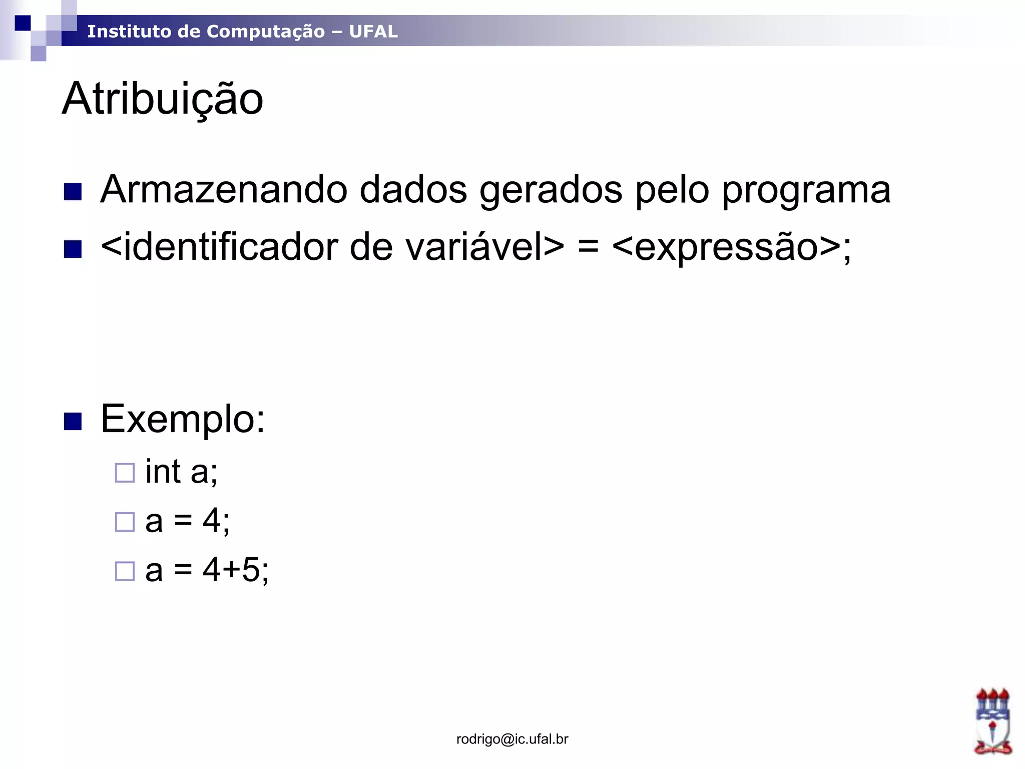 Instituto de Computação – UFAL
Atribuição
 Armazenando dados gerados pelo programa
 <identificador de variável> = <expressão>;
 Exemplo:
 int a;
 a = 4;
 a = 4+5;
rodrigo@ic.ufal.br
 