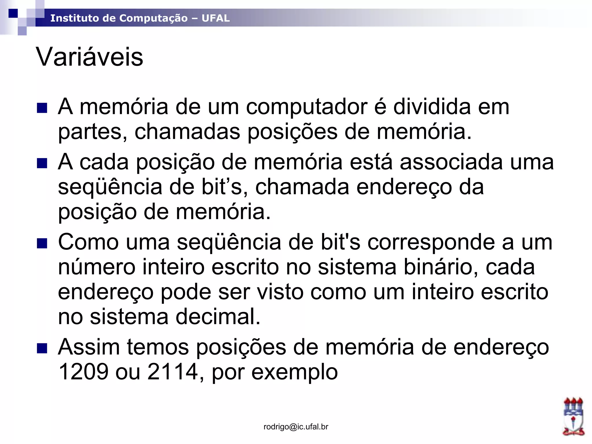 Instituto de Computação – UFAL
Variáveis
 A memória de um computador é dividida em
partes, chamadas posições de memória.
 A cada posição de memória está associada uma
seqüência de bit’s, chamada endereço da
posição de memória.
 Como uma seqüência de bit's corresponde a um
número inteiro escrito no sistema binário, cada
endereço pode ser visto como um inteiro escrito
no sistema decimal.
 Assim temos posições de memória de endereço
1209 ou 2114, por exemplo
rodrigo@ic.ufal.br
 