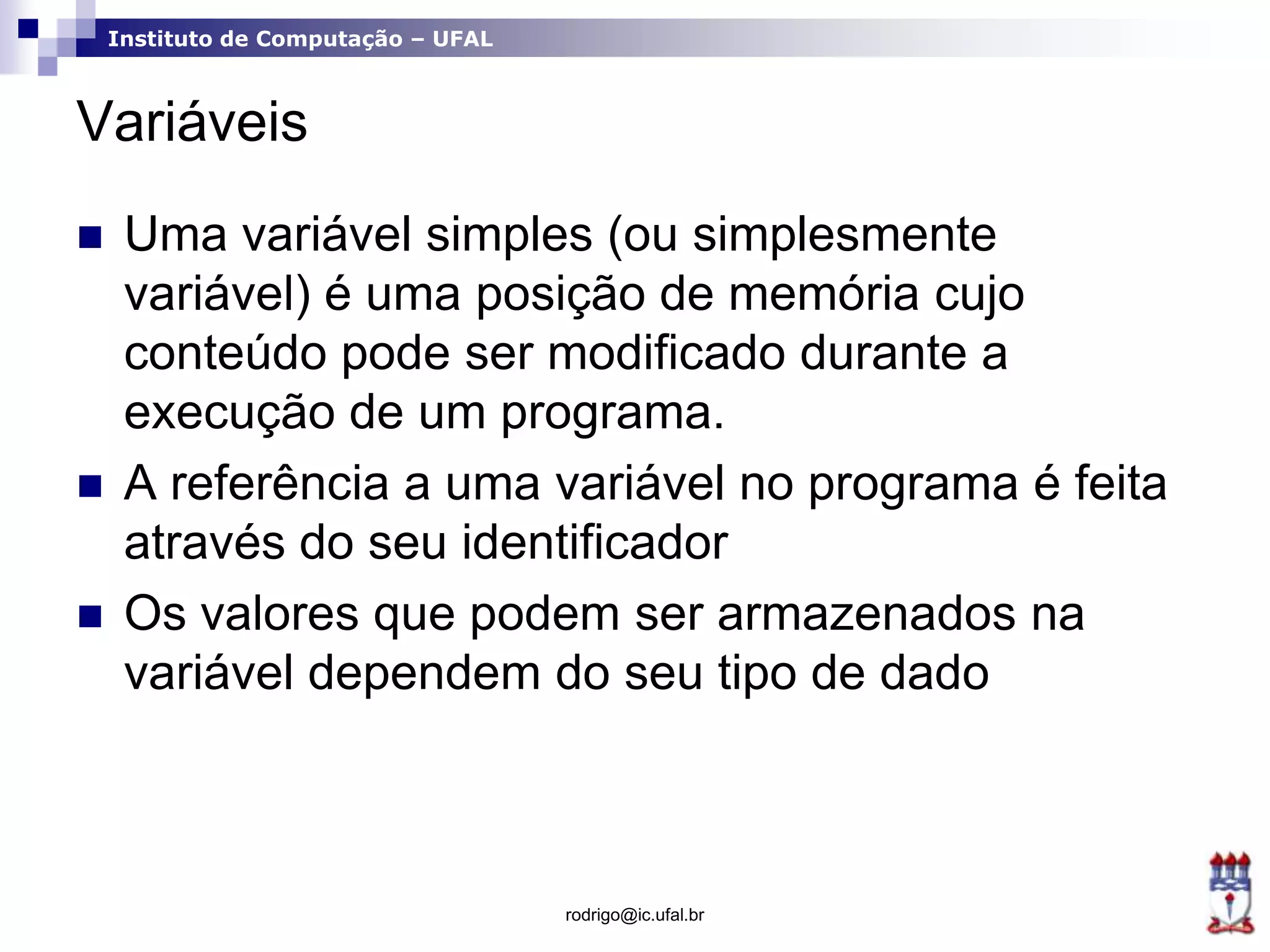 Instituto de Computação – UFAL
Variáveis
 Uma variável simples (ou simplesmente
variável) é uma posição de memória cujo
conteúdo pode ser modificado durante a
execução de um programa.
 A referência a uma variável no programa é feita
através do seu identificador
 Os valores que podem ser armazenados na
variável dependem do seu tipo de dado
rodrigo@ic.ufal.br
 