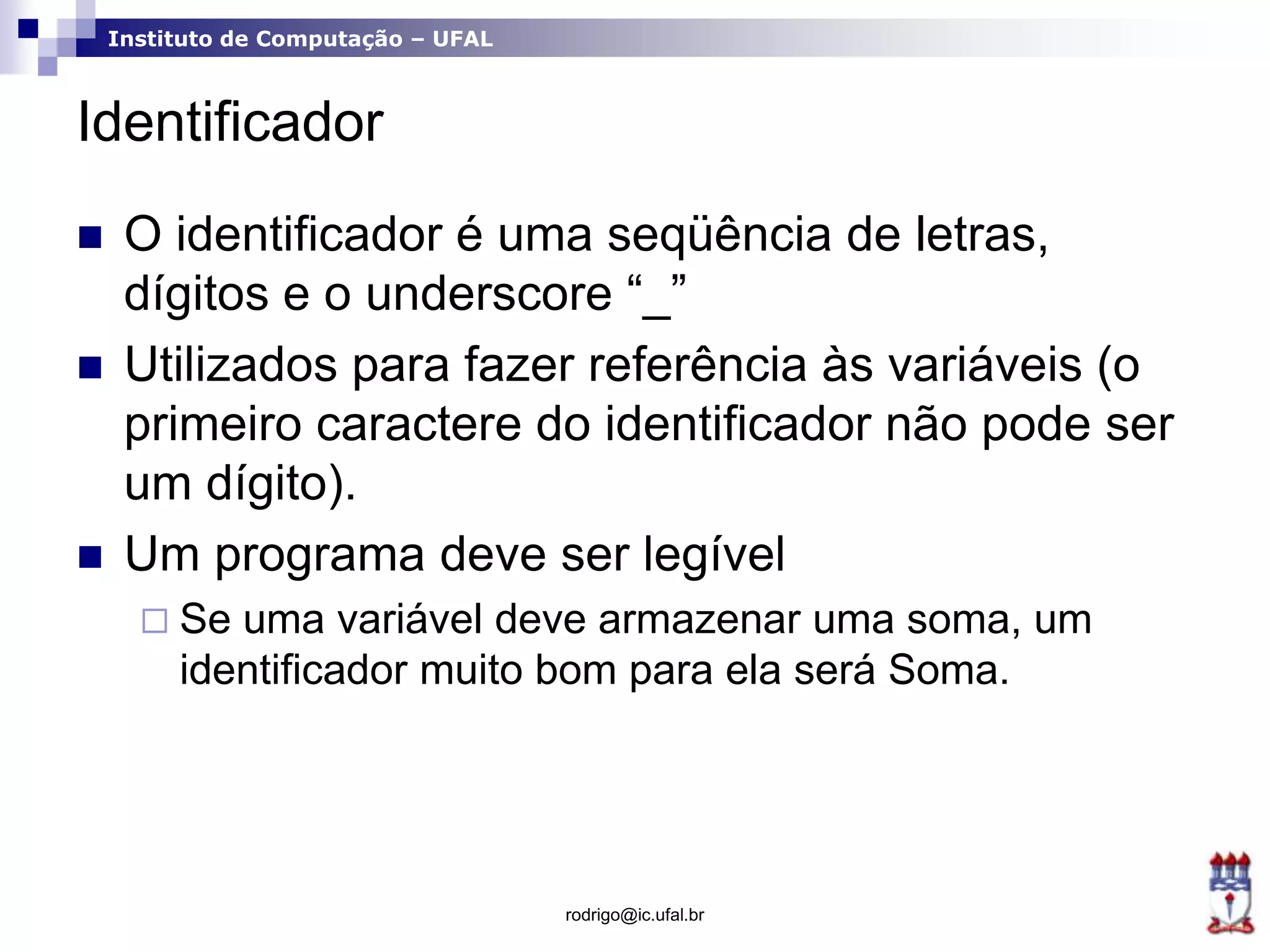Instituto de Computação – UFAL
Identificador
 O identificador é uma seqüência de letras,
dígitos e o underscore “_”
 Utilizados para fazer referência às variáveis (o
primeiro caractere do identificador não pode ser
um dígito).
 Um programa deve ser legível
 Se uma variável deve armazenar uma soma, um
identificador muito bom para ela será Soma.
rodrigo@ic.ufal.br
 