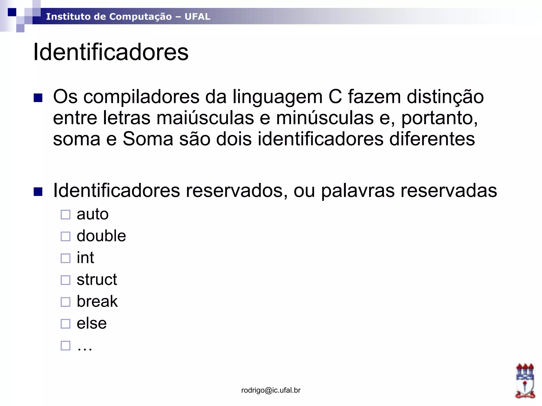 Instituto de Computação – UFAL
Identificadores
 Os compiladores da linguagem C fazem distinção
entre letras maiúsculas e minúsculas e, portanto,
soma e Soma são dois identificadores diferentes
 Identificadores reservados, ou palavras reservadas
 auto
 double
 int
 struct
 break
 else
 …
rodrigo@ic.ufal.br
 