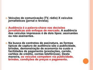  Veículos de comunicação (TV, rádio) X veículos
jornalísticos (jornal e revista);
 Audiência é a palavra-chave nas decisões
jornalísticas sob enfoque de mercado. A audiência
dos veículos impressos é de dois tipos: assinantes
ou não assinantes.
 Na busca de contratos de assinatura, as formas
típicas de captura de audiência são a publicidade,
brindes, demonstração de economia no custo e
facilidades de pagamento (prestações, carnês,
cartões de crédito, contas telefônicas). Desta
maneira, os veículos competem via publicidade,
brindes, condições de preços e pagamento.
 