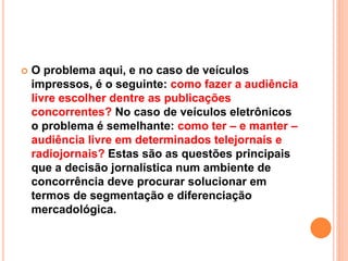  O problema aqui, e no caso de veículos
impressos, é o seguinte: como fazer a audiência
livre escolher dentre as publicações
concorrentes? No caso de veículos eletrônicos
o problema é semelhante: como ter – e manter –
audiência livre em determinados telejornais e
radiojornais? Estas são as questões principais
que a decisão jornalística num ambiente de
concorrência deve procurar solucionar em
termos de segmentação e diferenciação
mercadológica.
 
