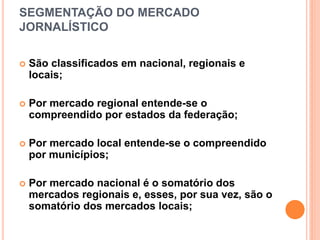 SEGMENTAÇÃO DO MERCADO
JORNALÍSTICO
 São classificados em nacional, regionais e
locais;
 Por mercado regional entende-se o
compreendido por estados da federação;
 Por mercado local entende-se o compreendido
por municípios;
 Por mercado nacional é o somatório dos
mercados regionais e, esses, por sua vez, são o
somatório dos mercados locais;
 