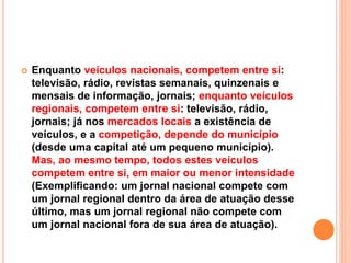  Enquanto veículos nacionais, competem entre si:
televisão, rádio, revistas semanais, quinzenais e
mensais de informação, jornais; enquanto veículos
regionais, competem entre si: televisão, rádio,
jornais; já nos mercados locais a existência de
veículos, e a competição, depende do município
(desde uma capital até um pequeno município).
Mas, ao mesmo tempo, todos estes veículos
competem entre si, em maior ou menor intensidade
(Exemplificando: um jornal nacional compete com
um jornal regional dentro da área de atuação desse
último, mas um jornal regional não compete com
um jornal nacional fora de sua área de atuação).
 