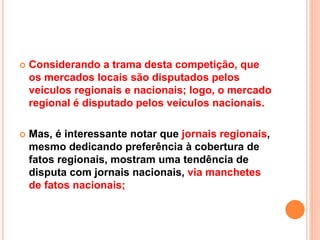  Considerando a trama desta competição, que
os mercados locais são disputados pelos
veículos regionais e nacionais; logo, o mercado
regional é disputado pelos veículos nacionais.
 Mas, é interessante notar que jornais regionais,
mesmo dedicando preferência à cobertura de
fatos regionais, mostram uma tendência de
disputa com jornais nacionais, via manchetes
de fatos nacionais;
 