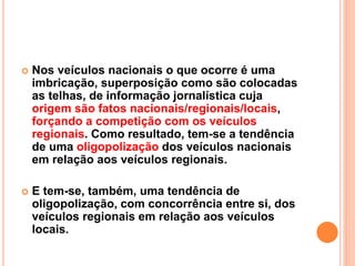  Nos veículos nacionais o que ocorre é uma
imbricação, superposição como são colocadas
as telhas, de informação jornalística cuja
origem são fatos nacionais/regionais/locais,
forçando a competição com os veículos
regionais. Como resultado, tem-se a tendência
de uma oligopolização dos veículos nacionais
em relação aos veículos regionais.
 E tem-se, também, uma tendência de
oligopolização, com concorrência entre si, dos
veículos regionais em relação aos veículos
locais.
 