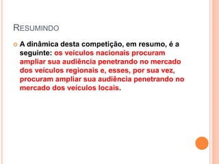 RESUMINDO
 A dinâmica desta competição, em resumo, é a
seguinte: os veículos nacionais procuram
ampliar sua audiência penetrando no mercado
dos veículos regionais e, esses, por sua vez,
procuram ampliar sua audiência penetrando no
mercado dos veículos locais.
 