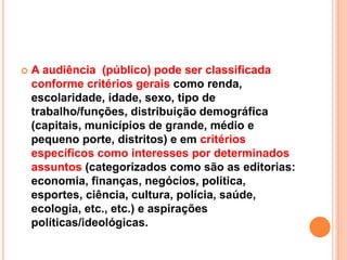  A audiência (público) pode ser classificada
conforme critérios gerais como renda,
escolaridade, idade, sexo, tipo de
trabalho/funções, distribuição demográfica
(capitais, municípios de grande, médio e
pequeno porte, distritos) e em critérios
específicos como interesses por determinados
assuntos (categorizados como são as editorias:
economia, finanças, negócios, política,
esportes, ciência, cultura, polícia, saúde,
ecologia, etc., etc.) e aspirações
políticas/ideológicas.
 