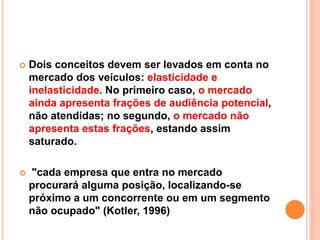  Dois conceitos devem ser levados em conta no
mercado dos veículos: elasticidade e
inelasticidade. No primeiro caso, o mercado
ainda apresenta frações de audiência potencial,
não atendidas; no segundo, o mercado não
apresenta estas frações, estando assim
saturado.
 "cada empresa que entra no mercado
procurará alguma posição, localizando-se
próximo a um concorrente ou em um segmento
não ocupado" (Kotler, 1996)
 