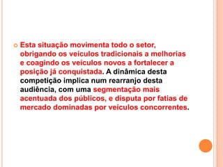  Esta situação movimenta todo o setor,
obrigando os veículos tradicionais a melhorias
e coagindo os veículos novos a fortalecer a
posição já conquistada. A dinâmica desta
competição implica num rearranjo desta
audiência, com uma segmentação mais
acentuada dos públicos, e disputa por fatias de
mercado dominadas por veículos concorrentes.
 