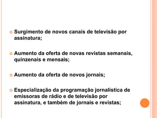  Surgimento de novos canais de televisão por
assinatura;
 Aumento da oferta de novas revistas semanais,
quinzenais e mensais;
 Aumento da oferta de novos jornais;
 Especialização da programação jornalística de
emissoras de rádio e de televisão por
assinatura, e também de jornais e revistas;
 