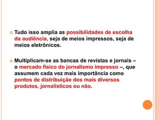  Tudo isso amplia as possibilidades de escolha
da audiência, seja de meios impressos, seja de
meios eletrônicos.
 Multiplicam-se as bancas de revistas e jornais –
o mercado físico do jornalismo impresso –, que
assumem cada vez mais importância como
pontos de distribuição dos mais diversos
produtos, jornalísticos ou não.
 