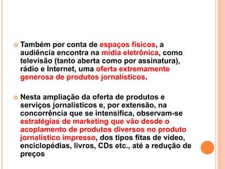  Também por conta de espaços físicos, a
audiência encontra na mídia eletrônica, como
televisão (tanto aberta como por assinatura),
rádio e Internet, uma oferta extremamente
generosa de produtos jornalísticos.
 Nesta ampliação da oferta de produtos e
serviços jornalísticos e, por extensão, na
concorrência que se intensifica, observam-se
estratégias de marketing que vão desde o
acoplamento de produtos diversos no produto
jornalístico impresso, dos tipos fitas de vídeo,
enciclopédias, livros, CDs etc., até a redução de
preços
 