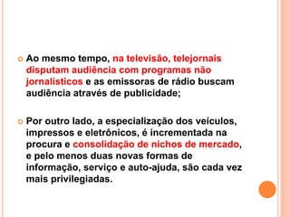  Ao mesmo tempo, na televisão, telejornais
disputam audiência com programas não
jornalísticos e as emissoras de rádio buscam
audiência através de publicidade;
 Por outro lado, a especialização dos veículos,
impressos e eletrônicos, é incrementada na
procura e consolidação de nichos de mercado,
e pelo menos duas novas formas de
informação, serviço e auto-ajuda, são cada vez
mais privilegiadas.
 