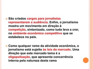 São criados cargos para jornalistas
representarem a audiência. Enfim, o jornalismo
mostra um movimento em direção à
competição, sintonizado, como tudo leva a crer,
no ambiente econômico competitivo que se
estabelece no país.
 Como qualquer ramo da atividade econômica, o
jornalismo está sujeito às leis do mercado. Uma
direção que este mercado toma é a
oligopolização, que apresenta concorrência
interna pela natureza deste ramo
 