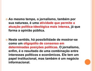  Ao mesmo tempo, o jornalismo, também por
sua natureza, é uma atividade que permite a
atuação política-ideológica mais intensa, já que
forma a opinião pública.
 Neste sentido, há possibilidade de mostrar-se
como um oligopólio de consenso em
determinadas posições políticas. O jornalismo,
enfim, é o resultado de uma combinação entre
interesses políticos e econômicos. Ele tem um
papel institucional, mas também é um negócio
informacional.
 