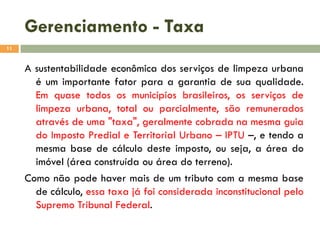 Gerenciamento - Taxa
11

A sustentabilidade econômica dos serviços de limpeza urbana
é um importante fator para a garantia de sua qualidade.
Em quase todos os municípios brasileiros, os serviços de
limpeza urbana, total ou parcialmente, são remunerados
através de uma "taxa", geralmente cobrada na mesma guia
do Imposto Predial e Territorial Urbano – IPTU –, e tendo a
mesma base de cálculo deste imposto, ou seja, a área do
imóvel (área construída ou área do terreno).
Como não pode haver mais de um tributo com a mesma base
de cálculo, essa taxa já foi considerada inconstitucional pelo
Supremo Tribunal Federal.

 