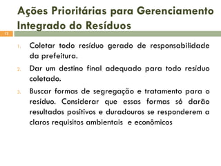Ações Prioritárias para Gerenciamento
Integrado do Resíduos
12

1.

2.

3.

Coletar todo resíduo gerado de responsabilidade
da prefeitura.
Dar um destino final adequado para todo resíduo
coletado.
Buscar formas de segregação e tratamento para o
resíduo. Considerar que essas formas só darão
resultados positivos e duradouros se responderem a
claros requisitos ambientais e econômicos

 