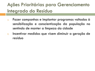 Ações Prioritárias para Gerenciamento
Integrado do Resíduo
4.

5.

Fazer campanhas e implantar programas voltados à
sensibilização e conscientização da população no
sentindo de manter a limpeza da cidade
Incentivar medidas que visem diminuir a geração de
resíduo

 