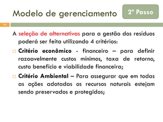 Modelo de gerenciamento

2º Passo

15

A seleção de alternativas para a gestão dos resíduos
poderá ser feita utilizando 4 critérios:
 Critério econômico - financeiro – para definir
razoavelmente custos mínimos, taxa de retorno,
custo benefício e viabilidade financeira;
 Critério Ambiental – Para assegurar que em todas
as ações adotadas os recursos naturais estejam
sendo preservados e protegidos;

 
