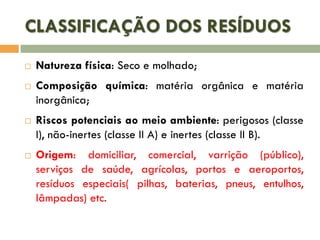 CLASSIFICAÇÃO DOS RESÍDUOS







Natureza física: Seco e molhado;
Composição química: matéria orgânica e matéria
inorgânica;

Riscos potenciais ao meio ambiente: perigosos (classe
I), não-inertes (classe II A) e inertes (classe II B).
Origem: domiciliar, comercial, varrição (público),
serviços de saúde, agrícolas, portos e aeroportos,
resíduos especiais( pilhas, baterias, pneus, entulhos,
lâmpadas) etc.

 