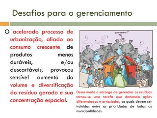 Desafios para o gerenciamento
O acelerado processo de
urbanização, aliado ao
consumo crescente de
produtos
menos
duráveis,
e/ou
descartáveis, provocou
sensível aumento do
volume e diversificação
do resíduo gerado e sua
concentração espacial.

Desse modo o encargo de gerenciar os resíduos
tornou-se uma tarefa que demanda ações
diferenciadas e articuladas, as quais devem ser
incluídas entre as prioridades de todas as
municipalidades.

 